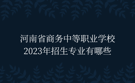 河南省商務中等職業(yè)學校2023年招生專業(yè)有哪些