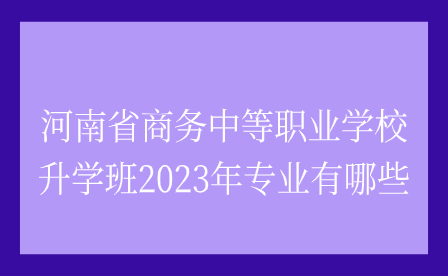 河南省商務中等職業學校升學班2023年專業有哪些